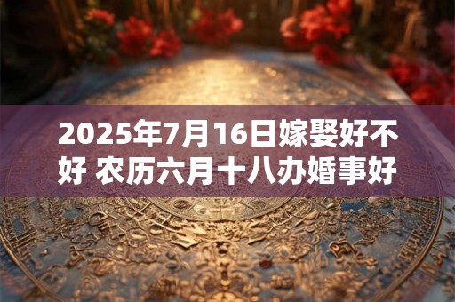 2025年7月16日嫁娶好不好 农历六月十八办婚事好吗
