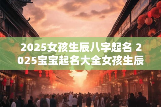 2025女孩生辰八字起名 2025宝宝起名大全女孩生辰八字