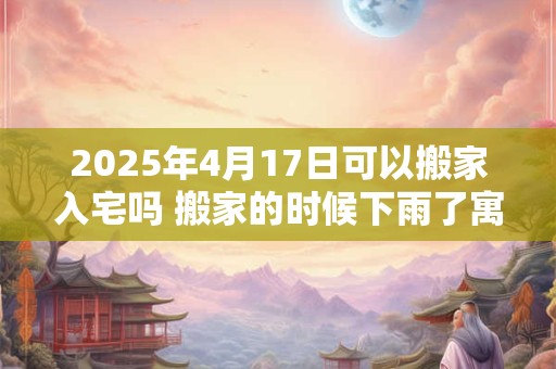 2025年4月17日可以搬家入宅吗 搬家的时候下雨了寓意什么