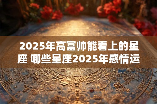 2025年高富帅能看上的星座 哪些星座2025年感情运很好