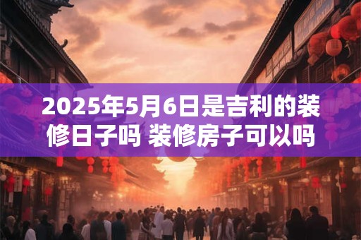 详细阅读:2025年5月6日是吉利的装修日子吗 装修房子可以吗 2025年5月6日是吉利的装修日子吗 装修房子可以吗