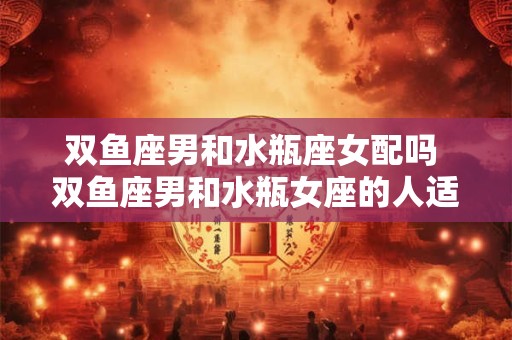 双鱼座男和水瓶座女配吗 双鱼座男和水瓶女座的人适合谈恋爱吗