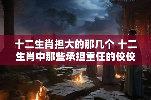 十二生肖担大的那几个 十二生肖中那些承担重任的佼佼者 十二生肖担大的那几个 十二生肖中那些承担重任的佼佼者