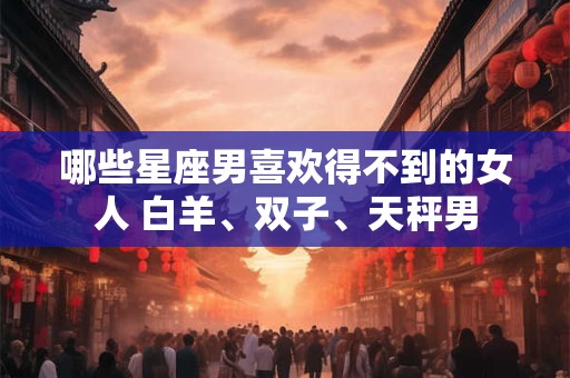 哪些星座男喜欢得不到的女人 白羊、双子、天秤男