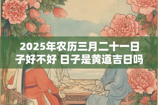 2025年农历三月二十一日子好不好 日子是黄道吉日吗