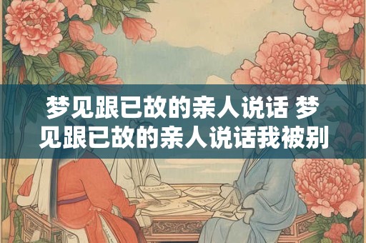 梦见跟已故的亲人说话 梦见跟已故的亲人说话我被别人是说我是坏人