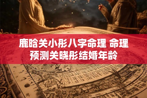 鹿晗关小彤八字命理 命理预测关晓彤结婚年龄
