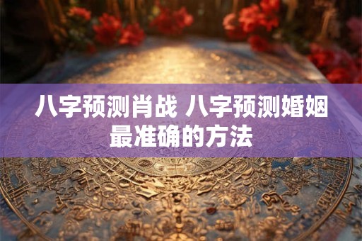 八字预测肖战 八字预测婚姻最准确的方法