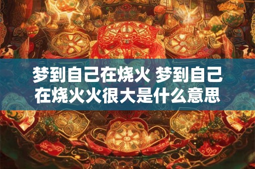 梦到自己在烧火 梦到自己在烧火火很大是什么意思