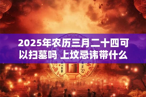 2025年农历三月二十四可以扫墓吗 上坟忌讳带什么水果