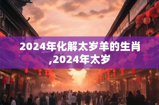 2024年化解太岁羊的生肖,2024年太岁