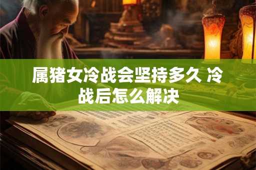 属猪女冷战会坚持多久 冷战后怎么解决