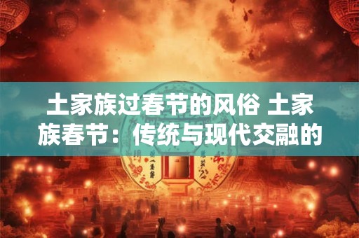 土家族过春节的风俗 土家族春节：传统与现代交融的魅力盛宴