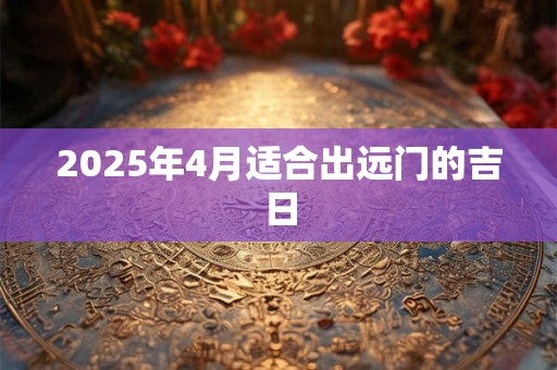 2025年4月适合出远门的吉日