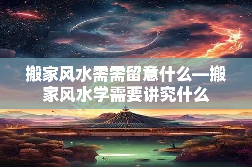搬家风水需需留意什么—搬家风水学需要讲究什么