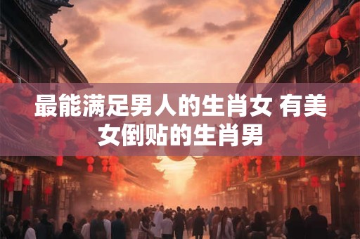 最能满足男人的生肖女 有美女倒贴的生肖男