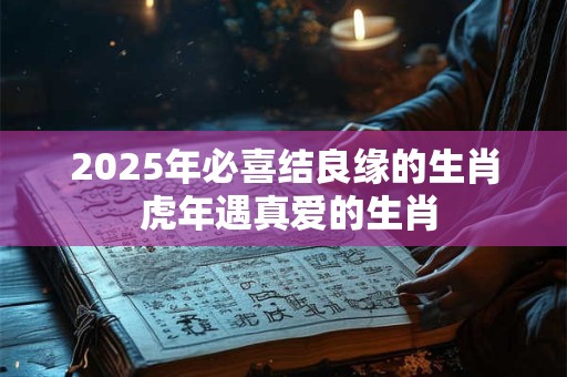 2025年必喜结良缘的生肖 虎年遇真爱的生肖