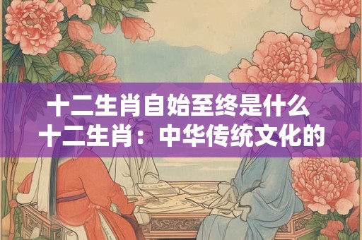 十二生肖自始至终是什么 十二生肖：中华传统文化的瑰宝