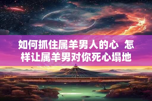 如何抓住属羊男人的心  怎样让属羊男对你死心塌地