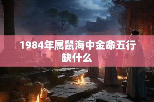 1984年属鼠海中金命五行缺什么