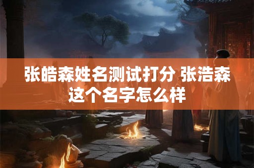 张皓森姓名测试打分 张浩森这个名字怎么样