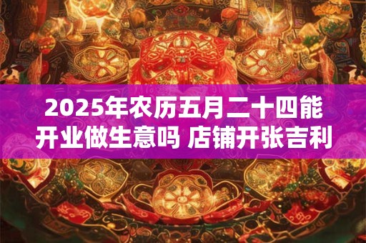 2025年农历五月二十四能开业做生意吗 店铺开张吉利吗