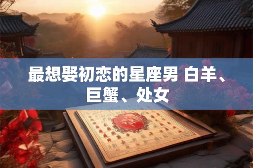 最想娶初恋的星座男 白羊、巨蟹、处女