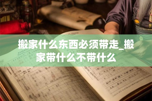搬家什么东西必须带走_搬家带什么不带什么