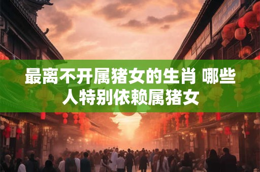 最离不开属猪女的生肖 哪些人特别依赖属猪女
