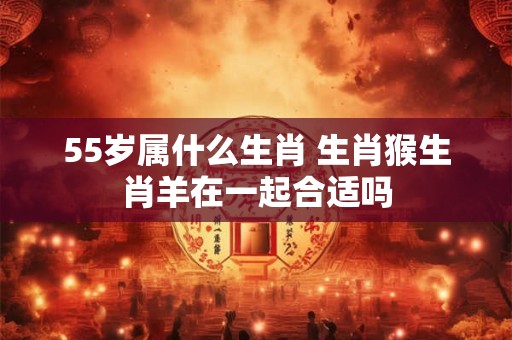 55岁属什么生肖 生肖猴生肖羊在一起合适吗