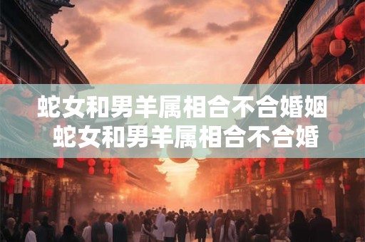 蛇女和男羊属相合不合婚姻 蛇女和男羊属相合不合婚姻好吗