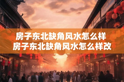 房子东北缺角风水怎么样 房子东北缺角风水怎么样改善
