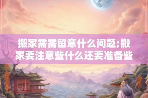 搬家需需留意什么问题;搬家要注意些什么还要准备些什么呢