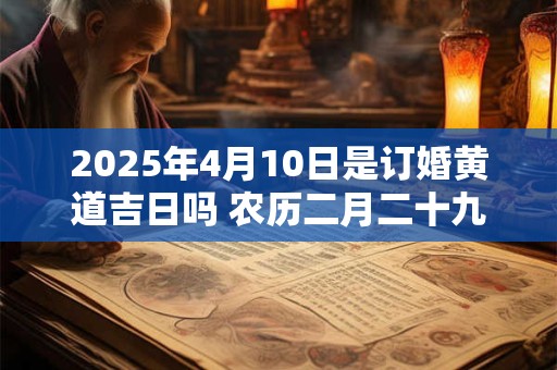2025年4月10日是订婚黄道吉日吗 农历二月二十九日子好吗