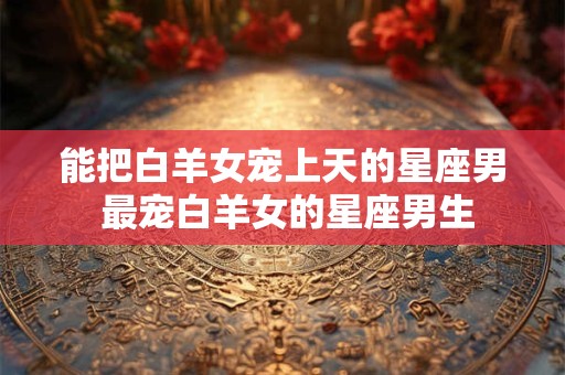 详细阅读:能把白羊女宠上天的星座男 最宠白羊女的星座男生 能把白羊女宠上天的星座男 最宠白羊女的星座男生