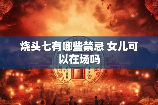 烧头七有哪些禁忌 女儿可以在场吗 烧头七有哪些禁忌 女儿可以在场吗