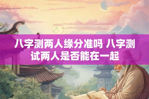 八字测两人缘分准吗 八字测试两人是否能在一起