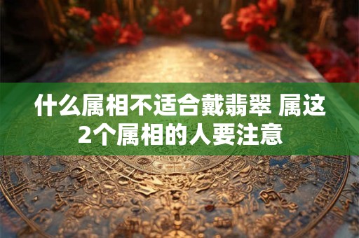 什么属相不适合戴翡翠 属这2个属相的人要注意 什么属相不适合戴翡翠 属这2个属相的人要注意