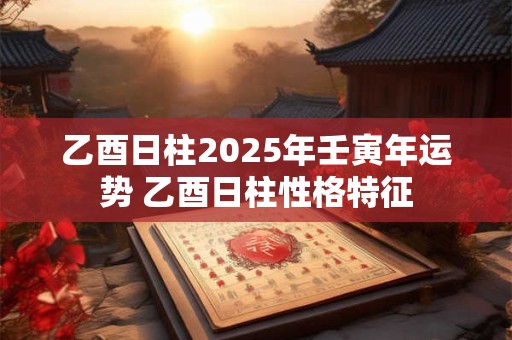 乙酉日柱2025年壬寅年运势 乙酉日柱性格特征