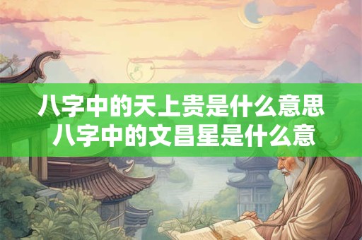 八字中的天上贵是什么意思 八字中的文昌星是什么意思