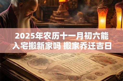 2025年农历十一月初六能入宅搬新家吗 搬家乔迁吉日选择