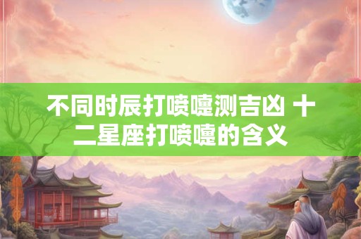 不同时辰打喷嚏测吉凶 十二星座打喷嚏的含义