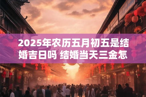 2025年农历五月初五是结婚吉日吗 结婚当天三金怎么戴