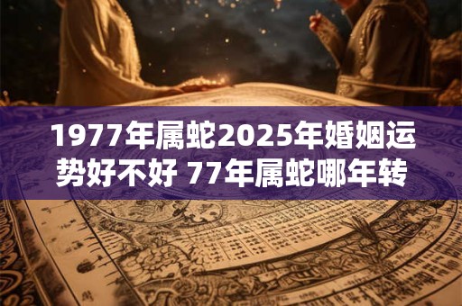 1977年属蛇2025年婚姻运势好不好 77年属蛇哪年转大运 1977年属蛇2025年婚姻运势好不好 77年属蛇哪年转大运