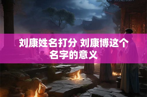 刘康姓名打分 刘康博这个名字的意义
