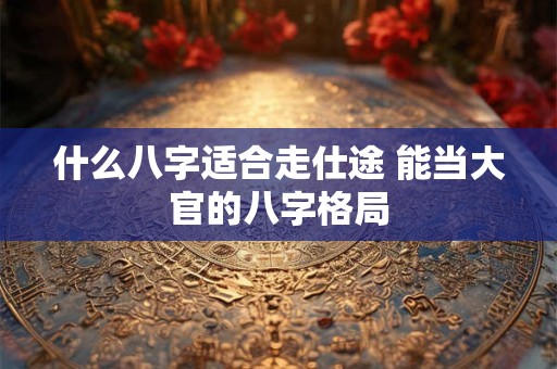 什么八字适合走仕途 能当大官的八字格局