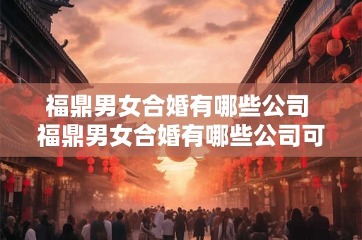 福鼎男女合婚有哪些公司 福鼎男女合婚有哪些公司可以办理