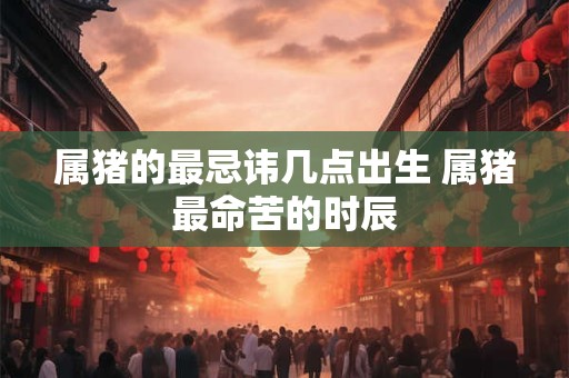 属猪的最忌讳几点出生 属猪最命苦的时辰