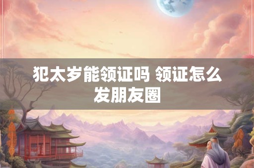 犯太岁能领证吗 领证怎么发朋友圈