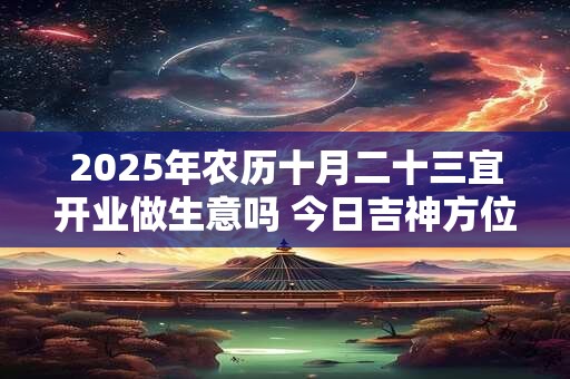 2025年农历十月二十三宜开业做生意吗 今日吉神方位在哪